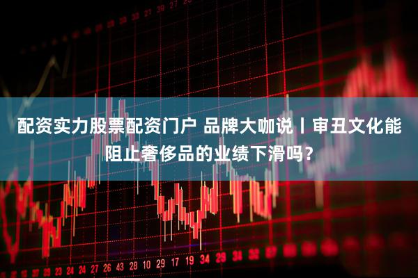 配资实力股票配资门户 品牌大咖说丨审丑文化能阻止奢侈品的业绩下滑吗？