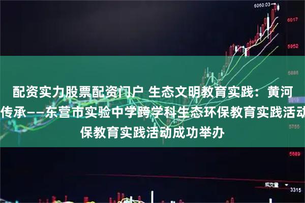 配资实力股票配资门户 生态文明教育实践：黄河根脉 艺韵传承——东营市实验中学跨学科生态环保教育实践活动成功举办