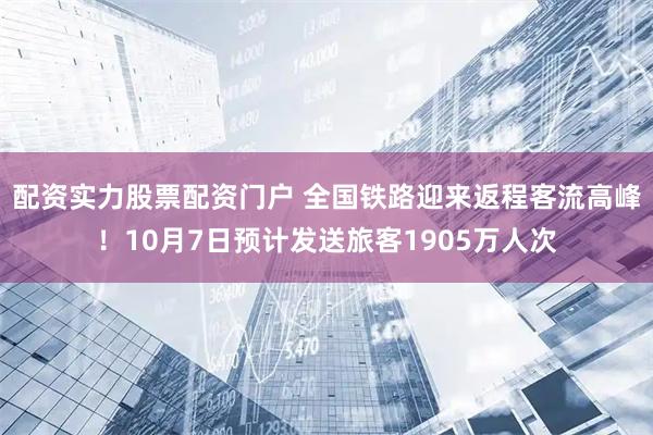 配资实力股票配资门户 全国铁路迎来返程客流高峰！10月7日预计发送旅客1905万人次